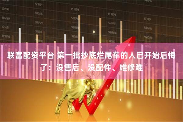 联富配资平台 第一批抄底烂尾车的人已开始后悔了：没售后、没配件、维修难