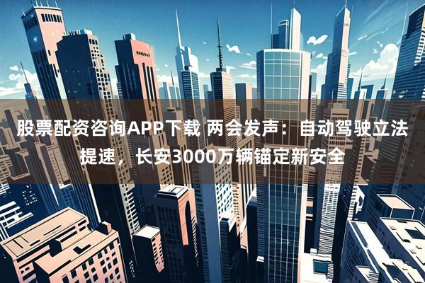 股票配资咨询APP下载 两会发声：自动驾驶立法提速，长安3000万辆锚定新安全