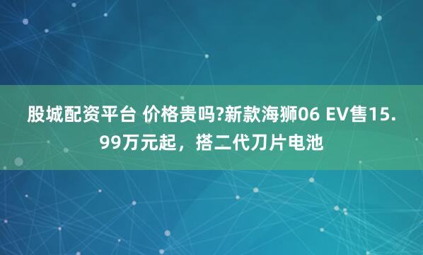 股城配资平台 价格贵吗?新款海狮06 EV售15.99万元起，搭二代刀片电池