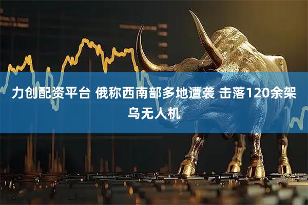 力创配资平台 俄称西南部多地遭袭 击落120余架乌无人机