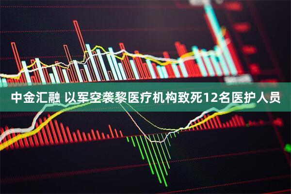 中金汇融 以军空袭黎医疗机构致死12名医护人员