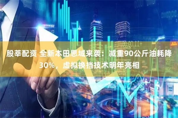 股莘配资 全新本田思域来袭：减重90公斤油耗降30%，虚拟换挡技术明年亮相