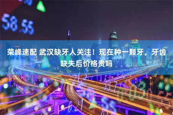 荣峰速配 武汉缺牙人关注！现在种一颗牙，牙齿缺失后价格贵吗
