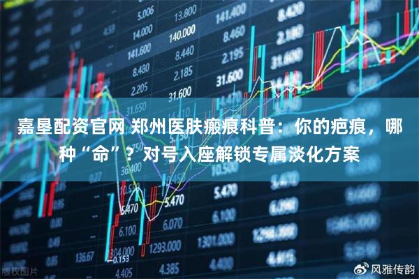 嘉垦配资官网 郑州医肤瘢痕科普：你的疤痕，哪种“命”？对号入座解锁专属淡化方案
