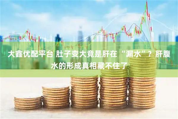 大鑫优配平台 肚子变大竟是肝在 “漏水”？肝腹水的形成真相藏不住了