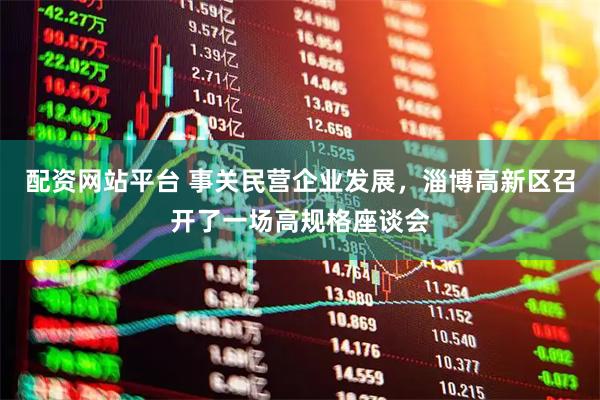 配资网站平台 事关民营企业发展，淄博高新区召开了一场高规格座谈会