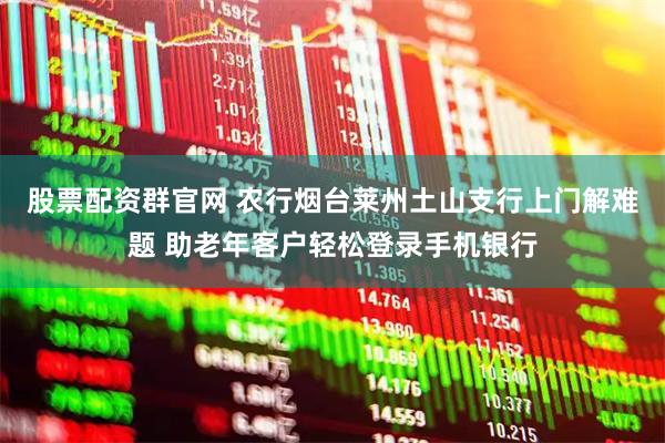 股票配资群官网 农行烟台莱州土山支行上门解难题 助老年客户轻松登录手机银行