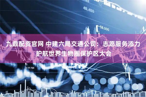 九鼎配资官网 中建六局交通公司：志愿服务添力 护航世界生物圈保护区大会