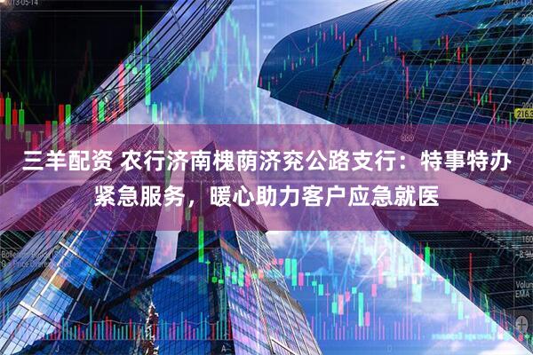 三羊配资 农行济南槐荫济兖公路支行：特事特办紧急服务，暖心助力客户应急就医
