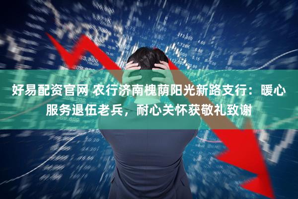 好易配资官网 农行济南槐荫阳光新路支行：暖心服务退伍老兵，耐心关怀获敬礼致谢