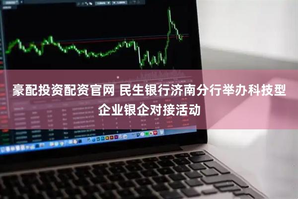 豪配投资配资官网 民生银行济南分行举办科技型企业银企对接活动