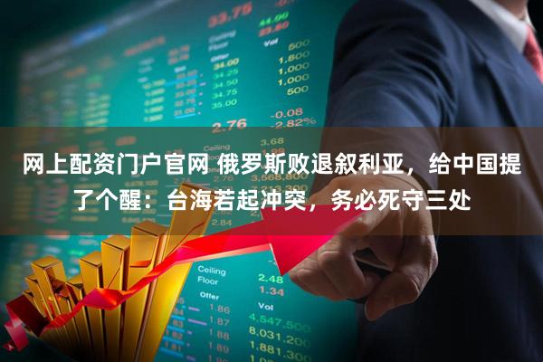 网上配资门户官网 俄罗斯败退叙利亚，给中国提了个醒：台海若起冲突，务必死守三处