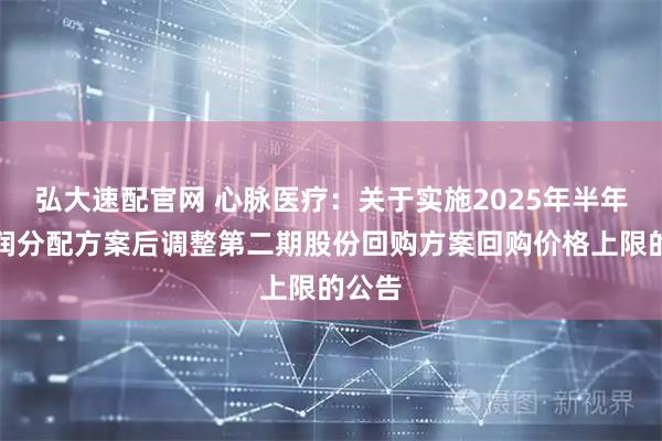 弘大速配官网 心脉医疗：关于实施2025年半年度利润分配方案后调整第二期股份回购方案回购价格上限的公告