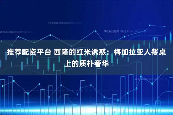 推荐配资平台 西隆的红米诱惑：梅加拉亚人餐桌上的质朴奢华