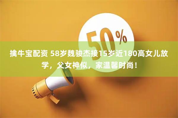 擒牛宝配资 58岁魏骏杰接15岁近180高女儿放学，父女神似，家温馨时尚！