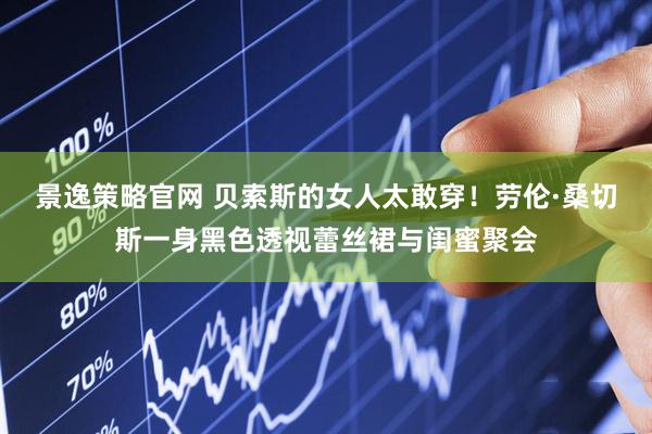 景逸策略官网 贝索斯的女人太敢穿！劳伦·桑切斯一身黑色透视蕾丝裙与闺蜜聚会