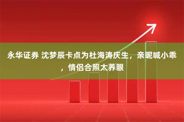 永华证券 沈梦辰卡点为杜海涛庆生，亲昵喊小乖，情侣合照太养眼
