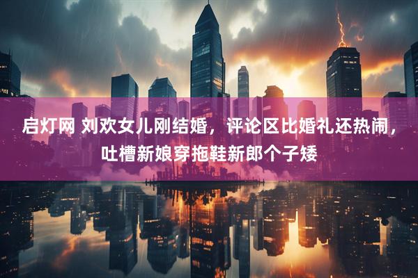 启灯网 刘欢女儿刚结婚，评论区比婚礼还热闹，吐槽新娘穿拖鞋新郎个子矮