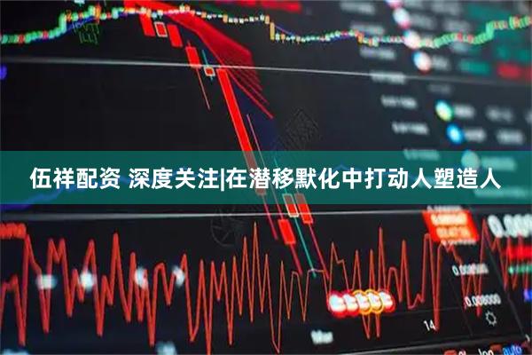 伍祥配资 深度关注|在潜移默化中打动人塑造人
