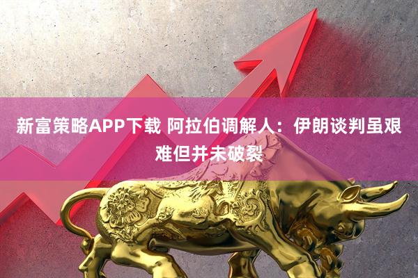 新富策略APP下载 阿拉伯调解人：伊朗谈判虽艰难但并未破裂
