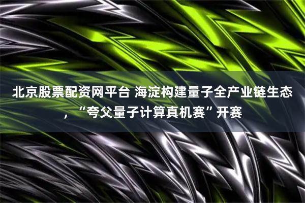 北京股票配资网平台 海淀构建量子全产业链生态，“夸父量子计算真机赛”开赛