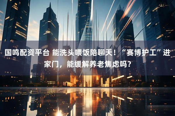 国鸣配资平台 能洗头喂饭陪聊天！“赛博护工”进家门，能缓解养老焦虑吗？