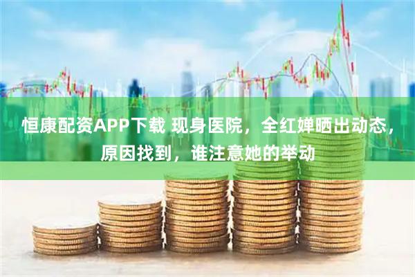 恒康配资APP下载 现身医院，全红婵晒出动态，原因找到，谁注意她的举动