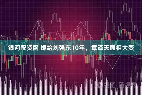银河配资网 嫁给刘强东10年，章泽天面相大变