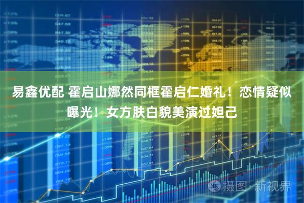 易鑫优配 霍启山娜然同框霍启仁婚礼！恋情疑似曝光！女方肤白貌美演过妲己