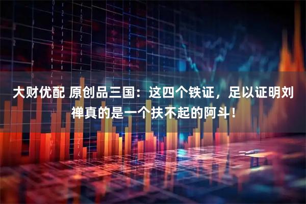 大财优配 原创品三国：这四个铁证，足以证明刘禅真的是一个扶不起的阿斗！