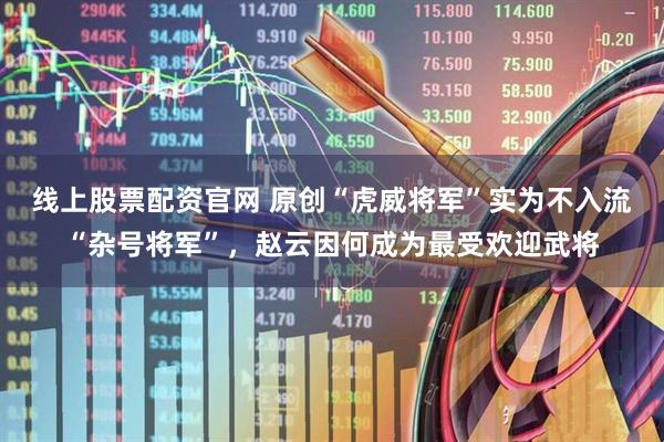 线上股票配资官网 原创“虎威将军”实为不入流“杂号将军”，赵云因何成为最受欢迎武将