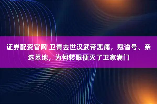 证券配资官网 卫青去世汉武帝悲痛,赋谥号、亲选墓地,为何转眼便灭了卫家满门