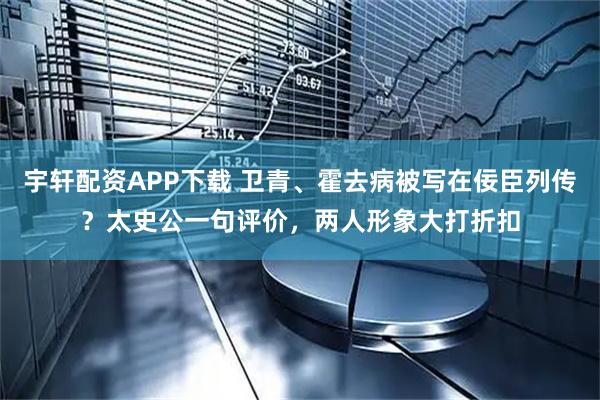 宇轩配资APP下载 卫青、霍去病被写在佞臣列传？太史公一句评价，两人形象大打折扣