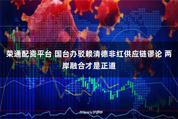 荣通配资平台 国台办驳赖清德非红供应链谬论 两岸融合才是正道