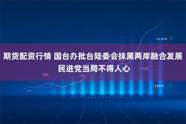 期货配资行情 国台办批台陆委会抹黑两岸融合发展 民进党当局不得人心
