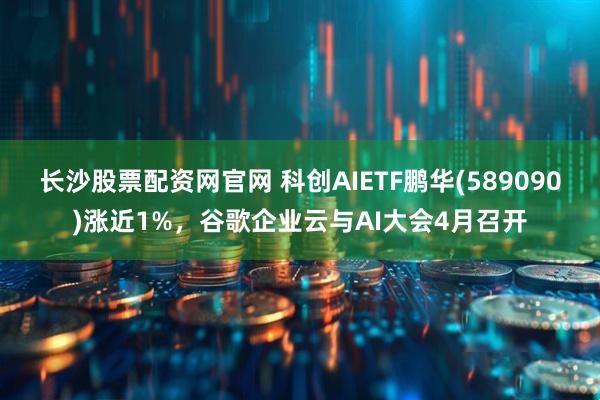长沙股票配资网官网 科创AIETF鹏华(589090)涨近1%，谷歌企业云与AI大会4月召开