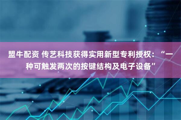 盟牛配资 传艺科技获得实用新型专利授权:“一种可触发两次的按键结构及电子设备”