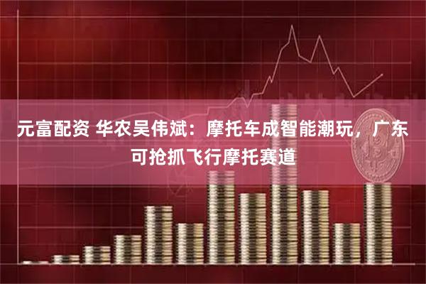 元富配资 华农吴伟斌：摩托车成智能潮玩，广东可抢抓飞行摩托赛道