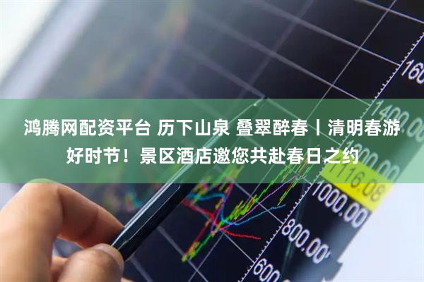 鸿腾网配资平台 历下山泉 叠翠醉春丨清明春游好时节！景区酒店邀您共赴春日之约