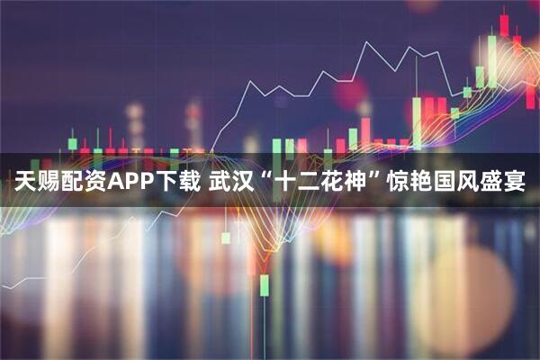 天赐配资APP下载 武汉“十二花神”惊艳国风盛宴