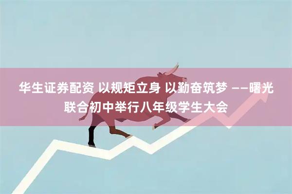 华生证券配资 以规矩立身 以勤奋筑梦 ——曙光联合初中举行八年级学生大会