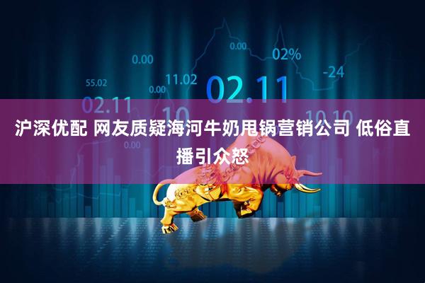 沪深优配 网友质疑海河牛奶甩锅营销公司 低俗直播引众怒