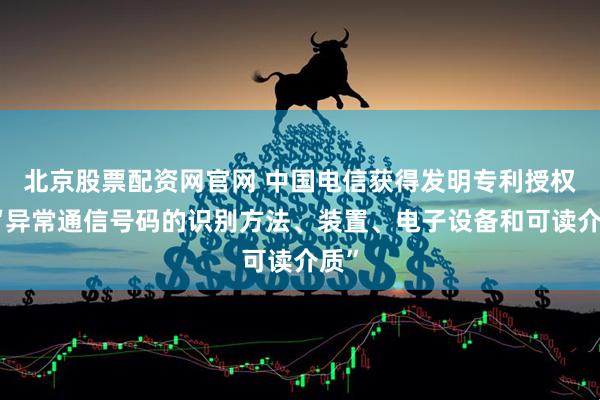 北京股票配资网官网 中国电信获得发明专利授权：“异常通信号码的识别方法、装置、电子设备和可读介质”