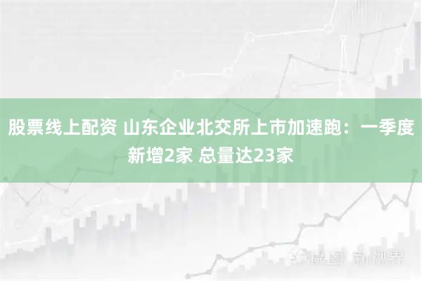 股票线上配资 山东企业北交所上市加速跑：一季度新增2家 总量达23家