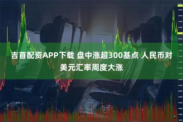 吉首配资APP下载 盘中涨超300基点 人民币对美元汇率周度大涨