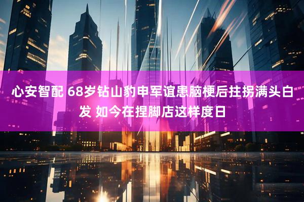 心安智配 68岁钻山豹申军谊患脑梗后拄拐满头白发 如今在捏脚店这样度日