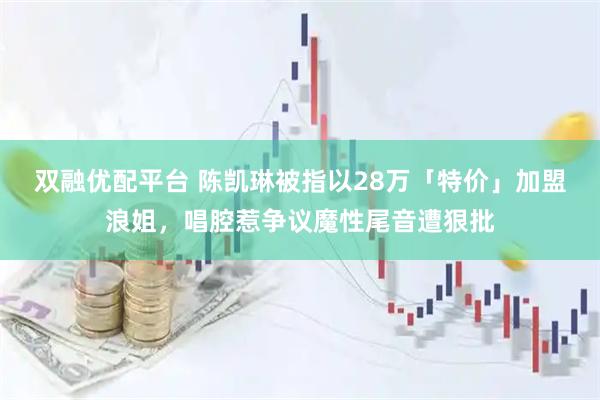 双融优配平台 陈凯琳被指以28万「特价」加盟浪姐，唱腔惹争议魔性尾音遭狠批