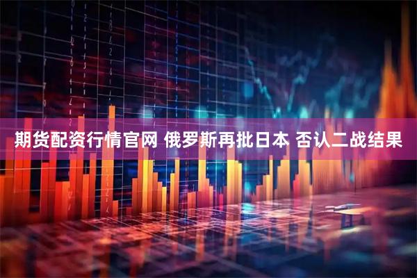 期货配资行情官网 俄罗斯再批日本 否认二战结果