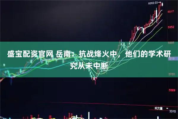 盛宝配资官网 岳南：抗战烽火中，他们的学术研究从未中断