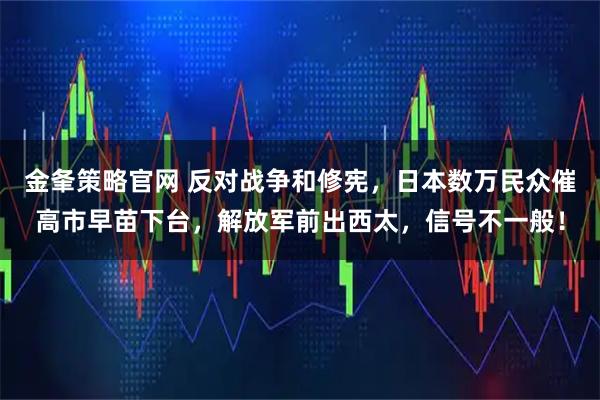 金夆策略官网 反对战争和修宪,日本数万民众催高市早苗下台,解放军前出西太,信号不一般!
